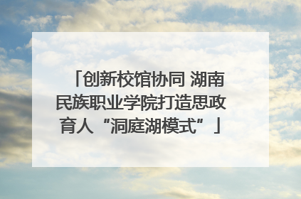创新校馆协同 湖南民族职业学院打造思政育人“洞庭湖模式”