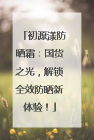 初源漾防晒霜：国货之光，解锁全效防晒新体验！