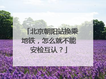 北京朝阳站换乘地铁，怎么就不能安检互认？