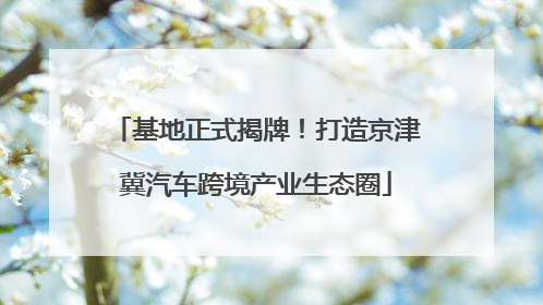 基地正式揭牌！打造京津冀汽车跨境产业生态圈