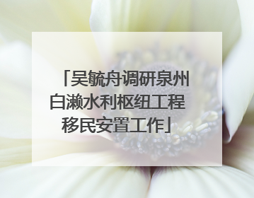 吴毓舟调研泉州白濑水利枢纽工程移民安置工作