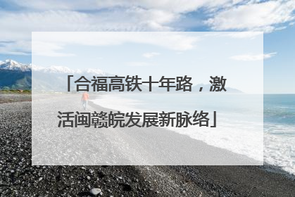 合福高铁十年路，激活闽赣皖发展新脉络