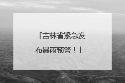 吉林省紧急发布暴雨预警！
