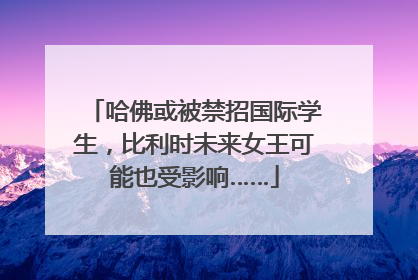哈佛或被禁招国际学生，比利时未来女王可能也受影响……