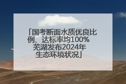 国考断面水质优良比例、达标率均100% 芜湖发布2024年生态环境状况