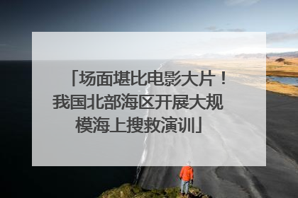 场面堪比电影大片！我国北部海区开展大规模海上搜救演训