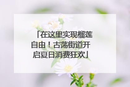在这里实现榴莲自由！古荡街道开启夏日消费狂欢