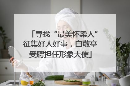 寻找“最美怀柔人”征集好人好事，白敬亭受聘担任形象大使