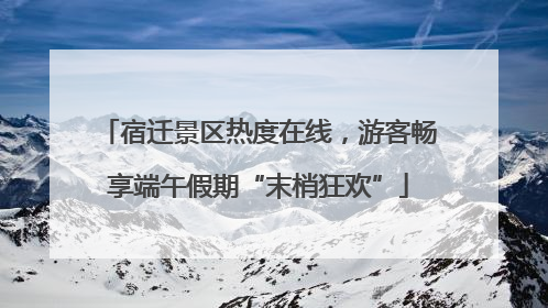 宿迁景区热度在线，游客畅享端午假期“末梢狂欢”