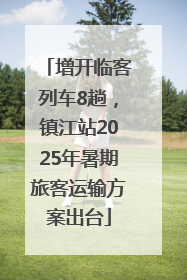 增开临客列车8趟，镇江站2025年暑期旅客运输方案出台