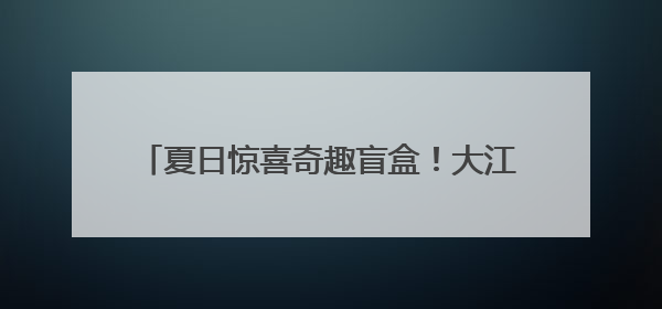 夏日惊喜奇趣盲盒！大江新闻的第N种打开方式