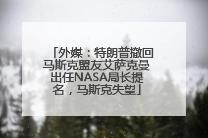 外媒：特朗普撤回马斯克盟友艾萨克曼出任NASA局长提名，马斯克失望