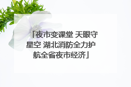 夜市变课堂 天眼守星空 湖北消防全力护航全省夜市经济