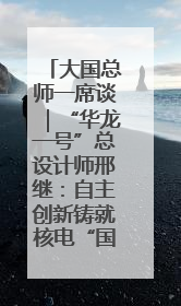 大国总师一席谈｜“华龙一号”总设计师邢继：自主创新铸就核电“国家名片”
