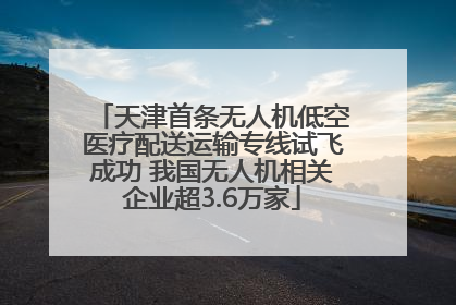 天津首条无人机低空医疗配送运输专线试飞成功 我国无人机相关企业超3.6万家