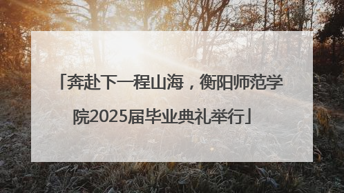 奔赴下一程山海，衡阳师范学院2025届毕业典礼举行