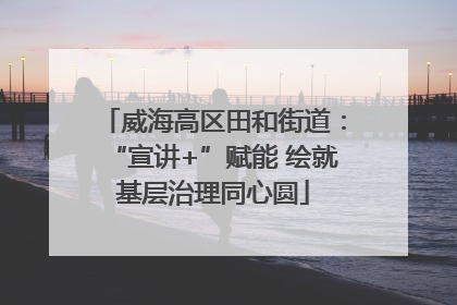 威海高区田和街道：“宣讲+”赋能 绘就基层治理同心圆