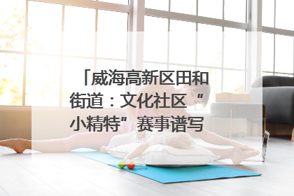 威海高新区田和街道：文化社区“小精特”赛事谱写文化赋能新乐章