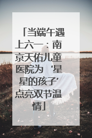 当端午遇上六一：南京天佑儿童医院为‘星星的孩子’点亮双节温情