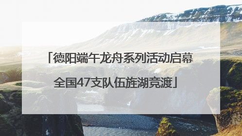 德阳端午龙舟系列活动启幕 全国47支队伍旌湖竞渡