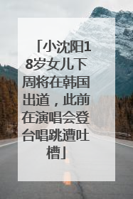 小沈阳18岁女儿下周将在韩国出道，此前在演唱会登台唱跳遭吐槽