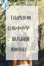 山西多地公布中小学、幼儿园暑假时间
