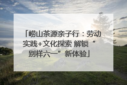 崂山茶源亲子行：劳动实践+文化探索 解锁“别样六一”新体验