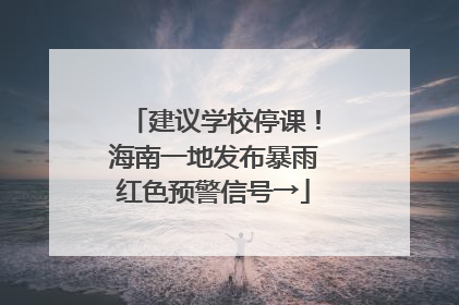 建议学校停课！海南一地发布暴雨红色预警信号→