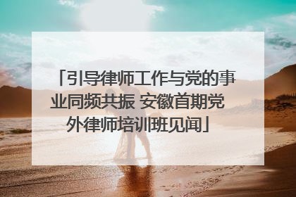 引导律师工作与党的事业同频共振 安徽首期党外律师培训班见闻