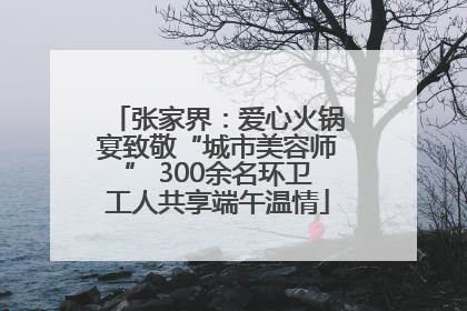 张家界：爱心火锅宴致敬“城市美容师” 300余名环卫工人共享端午温情