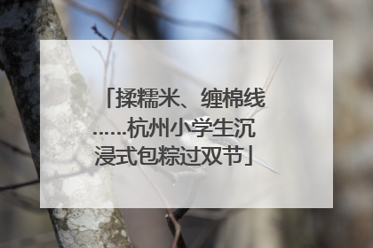 揉糯米、缠棉线……杭州小学生沉浸式包粽过双节