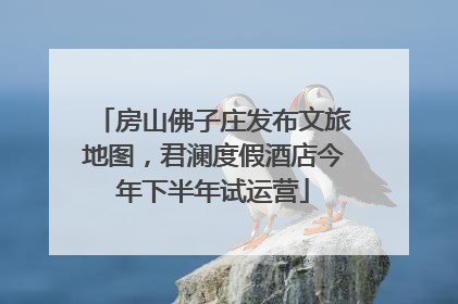 房山佛子庄发布文旅地图，君澜度假酒店今年下半年试运营