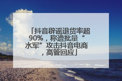 抖音辟谣退货率超90%，称遭批量“水军”攻击抖音电商，高管回应