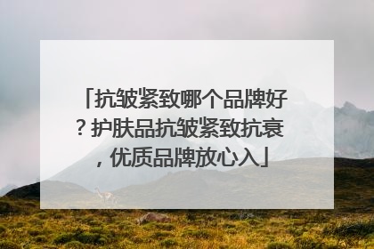 抗皱紧致哪个品牌好？护肤品抗皱紧致抗衰，优质品牌放心入