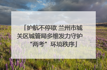 护航不停歇 兰州市城关区城管局多维发力守护“两考”环境秩序