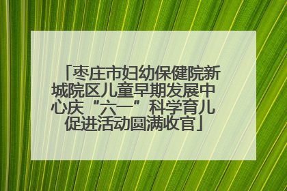 枣庄市妇幼保健院新城院区儿童早期发展中心庆“六一”科学育儿促进活动圆满收官