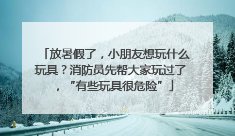 放暑假了，小朋友想玩什么玩具？消防员先帮大家玩过了，“有些玩具很危险”