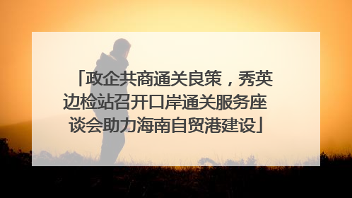 政企共商通关良策，秀英边检站召开口岸通关服务座谈会助力海南自贸港建设