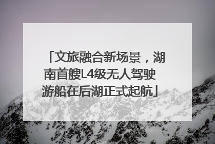 文旅融合新场景，湖南首艘L4级无人驾驶游船在后湖正式起航