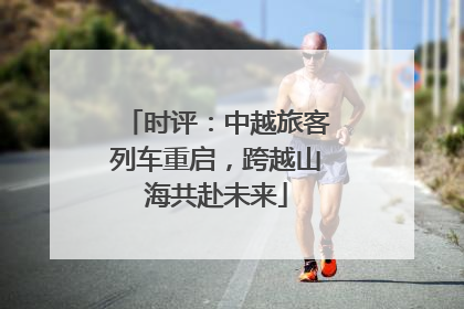 时评：中越旅客列车重启，跨越山海共赴未来