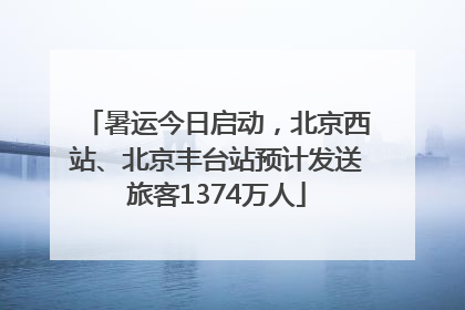 暑运今日启动，北京西站、北京丰台站预计发送旅客1374万人