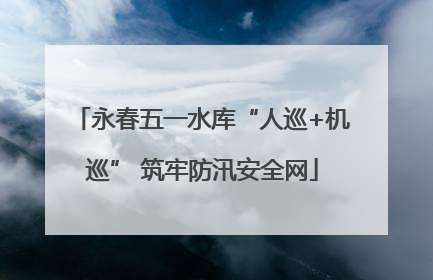 永春五一水库“人巡+机巡” 筑牢防汛安全网