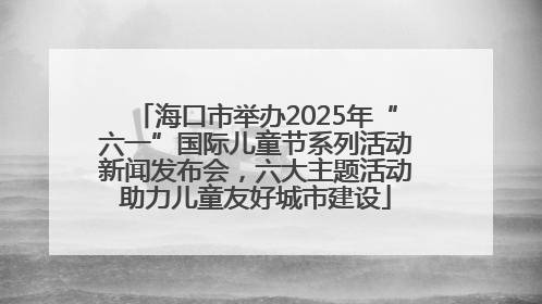 海口市举办2025年“六一”国际儿童节系列活动新闻发布会，六大主题活动助力儿童友好城市建设