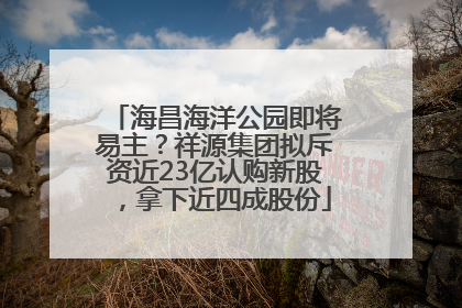海昌海洋公园即将易主？祥源集团拟斥资近23亿认购新股，拿下近四成股份