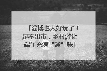 淄博也太好玩了！足不出市，乡村游让端午充满“淄”味