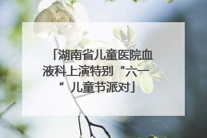 湖南省儿童医院血液科上演特别“六一”儿童节派对