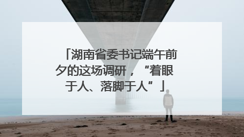 湖南省委书记端午前夕的这场调研，“着眼于人、落脚于人”