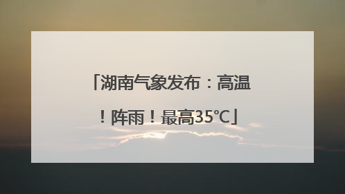 湖南气象发布：高温！阵雨！最高35℃