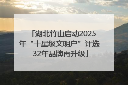 湖北竹山启动2025年“十星级文明户”评选 32年品牌再升级