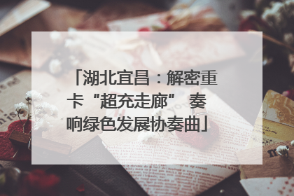 湖北宜昌：解密重卡“超充走廊” 奏响绿色发展协奏曲